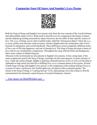 Comparing Song Of Songs And Sappho's Love Poems
Both the Song of Songs and Sappho's love poems stem from the core concept of the overall intimacy
and indescribable nature of love. Both reach to describe love by comparing to the beauty of nature
and the underlying feelings presented by nature; however, the two differ in their specific context of
love. The Song of Songs covers what would be today called the "honeymoon phase" where the love
is sweet, perfect and what the world envisions, whereas Sappho takes the melancholic side of love,
focused on entrapment, and overall heartbreak. These differences create completely different stories
of love, one of life long happiness, and one of chasing love. The Song of Songs develops a theme of
love with its use of naturalistic comparisons. Throughout the song, both the bride and bridegroom ...
Show more content on Helpwriting.net ...
Allusions to the environment are also present in Sappho's love poems, in fact, using many of the
same comparisons used in the Song of Songs, seemingly for the same purpose; to paint a picture of
love. Under the surface though, Sappho is painting a beautiful picture of love to win over the help of
Aphrodite to help satisfy her need for a fulfilling love, as is a common theme in her poems. Present
in both Song of Songs and Sappho's love poems, is the comparison of the rushing feeling of love to
a stream of water, a protective, but fruitful apple tree, all placed within a pleasant garden. The
stream in the Song of Songs is "a spring shut up" (132), representing a love that wishes to flow/be
consummated, but ultimately cannot because of societal limitations, whereas
... Get more on HelpWriting.net ...
 
