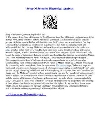 Song Of Solomon Rhetorical Analysis
Song of Solomon Quotation Explication Test
3. The passage from Song of Solomon by Toni Morrison describes Milkman's confrontation with his
mother, Ruth, at the cemetery. Before, Macon has convinced Milkman to be disgusted of Ruth
because of Ruth's supposed affair with her father and Ruth's nature as a sexual deviant. One day,
Milkman follows Ruth to see with his own eyes the proof that Ruth is a sexual deviant, and
Milkman is led to the cemetery. Milkman confronts Ruth whom reveals that she did not have an
affair with her father. Ruth says, "No. But I did kneel there in my slip at his bedside and kiss his
beautiful fingers," which contradicts Macon's account of what happened. Ruth, fully clothed, only
kissed the hands of her mother. Ruth did not strip naked and kiss her father on the mouth like Macon
said. Then, Milkman points out Ruth's nursing of ... Show more content on Helpwriting.net ...
This passage from the Song of Solomon describes Lena's confrontation with Milkman after
Milkman ratted out Corinthian's relationship with Porter to Macon which led to Macon breaking up
the relationship and evicting Porter from the apartments. The passage says, "When you slept, we
were quiet; when you were hungry, we cooked; when you wanted to play, we entertained you." Lena
has had enough of catering to Milkman and Milkman pissing on everyone. Lena and Corinthian has
slaved away for Milkman's comfort without a single thank you, and they developed a strong sisterly
bond as a result. So, when Milkman ruined Corinthian's relationship, it was the last straw for Lena
and she wanted Milkman out of the house. Milkman was trying to be a better persona and calmly
said, " Lena, cool it. I don't want to hear it." However, Milkman came out as apathetic and uncaring
to Lena who replies that the only reason Milkman has "the right to decide our lives" is due to the
"that hog's gut that hangs down between your legs." Proving that while Milkman is starting to
realize his faults and is trying to change, Milkman still has a lot of
... Get more on HelpWriting.net ...
 