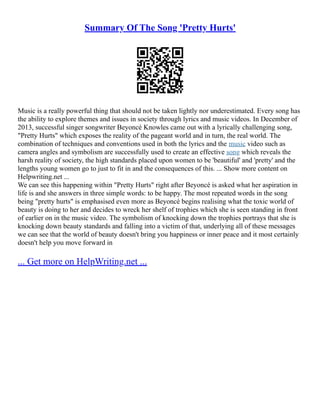 Summary Of The Song 'Pretty Hurts'
Music is a really powerful thing that should not be taken lightly nor underestimated. Every song has
the ability to explore themes and issues in society through lyrics and music videos. In December of
2013, successful singer songwriter Beyoncé Knowles came out with a lyrically challenging song,
"Pretty Hurts" which exposes the reality of the pageant world and in turn, the real world. The
combination of techniques and conventions used in both the lyrics and the music video such as
camera angles and symbolism are successfully used to create an effective song which reveals the
harsh reality of society, the high standards placed upon women to be 'beautiful' and 'pretty' and the
lengths young women go to just to fit in and the consequences of this. ... Show more content on
Helpwriting.net ...
We can see this happening within "Pretty Hurts" right after Beyoncé is asked what her aspiration in
life is and she answers in three simple words: to be happy. The most repeated words in the song
being "pretty hurts" is emphasised even more as Beyoncé begins realising what the toxic world of
beauty is doing to her and decides to wreck her shelf of trophies which she is seen standing in front
of earlier on in the music video. The symbolism of knocking down the trophies portrays that she is
knocking down beauty standards and falling into a victim of that, underlying all of these messages
we can see that the world of beauty doesn't bring you happiness or inner peace and it most certainly
doesn't help you move forward in
... Get more on HelpWriting.net ...
 