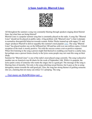 A Song Analysis: Blurred Lines
All throughout the summer a song was constantly blasting through speakers singing about blurred
lines, but what lines are being blurred?
Blurred Lines is a popular summer song that is constantly played on the radio. A song like "Blurred
Lines" should not be played on public radio. A big problem with "Blurred Lines" is that it attempts
to normalize disrespectful behavior towards women. Robin Thicke teamed up with rapper T.I. and
singer–producer Pharrell to deliver arguably this summer's most popular song. The song "Blurred
Lines" has placed number one on the billboard hot 100 and has sold over one million copies. Critical
reception of the track is mostly positive. Yet with the success comes a not so positive response.
When first listening to the song a person might find themselves nodding your head to a catchy tune,
but perhaps once a person listens closely to the lyrics some people may not want this song on their
iPods.
Summer hit "Blurred Lines" is one of the radio's most played songs currently. The song is placed at
number one on America's top 40 charts for the week of September 14th. While it is popular, the
lyrics paint a story of someone who wants the singer, but is a good girl. The message of the song is
blurring lines of morality. Not only is the song soliciting sexual themes, but it goes as far as using
derogatory names towards the said good girl. Also, the song has strong themes of guilting someone
into sex, claiming that not many can refuse T.I.'s pimping. The song
... Get more on HelpWriting.net ...
 
