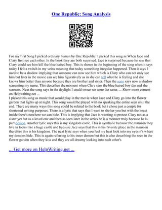 One Republic: Song Analysis
For my first Song I picked ordinary human by One Republic. I picked this song as When Jace and
Clary first see each other. In the book they are both surprised. Jace is surprised because he saw that
Clary could see him kill the blue haired boy. This is shown in the beginning of the song when it says
today I felt a switch in my veins meaning that today something irregular happened. Then it says I
used to be a shadow implying that someone can now see him which is Clary who can not only see
him but later in the movie can see him figuratively as in she can tell what he is feeling and she
knows him better than anyone because they are brother and sister. Then the song says now a shadow
screaming my name. This describes the moment when Clary sees the blue haired boy die and she
screams. Next the song says in the daylight I could swear we were the same. ... Show more content
on Helpwriting.net ...
I picked this song as music that would play in the movie when Jace and Clary go into the flower
garden that lights up at night. This song would be played with no speaking the entire seen until the
end. There are many ways this song could be related to the book but i chose just a couple for
shortened writing purposes. There is a lyric that says that I want to shelter you but with the beast
inside there's nowhere we can hide. This is implying that Jace is wanting to protect Clary not as a
sister yet but as a loved one and then as seen later in the series he is a monster truly because he is
part demon. Another lyric says this is my kingdom come. This is symbolic because the mansion they
live in looks like a huge castle and because Jace says that this in his favorite place in the mansion
therefore this is his kingdom. The next lyric says when you feel my heat look into my eyes it's where
my demons hide. This is again referring to his inner demon but this is also describing the seen in the
flower garden when they kiss and they are all dreamy looking into each other's
... Get more on HelpWriting.net ...
 
