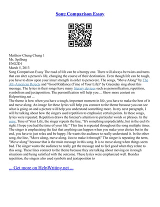 Song Comparison Essay
Matthew Chung Chung 1
Ms. Spilberg
ENG2D1
March 5, 2013
Song Comparison Essay The road of life can be a bumpy one. There will always be twists and turns
that can alter a person's life, changing the course of their destination. Even though life can be tough,
you have to draw upon your inner strength in order to persevere. The songs, "Move Along" by The
All–American Rejects and "Good Riddance (Time of Your Life)" by Greenday sing about this
message. The lyrics in their songs have many literary devices such as personification, repetition,
symbolism and juxtaposition. The personification will help you ... Show more content on
Helpwriting.net ...
The theme is how when you have a tough, important moment in life, you have to make the best of it
and move along. An image for these lyrics will help you connect to the theme because you can see
what is going on and a picture will help you understand something more. In my next paragraph, I
will be talking about how the singers used repetition to emphasize certain points. In these songs,
lyrics were repeated. Repetition draws the listener's attention to particular words or phrases. In the
song, Time of Your Life, the singer repeats the line, "It's something unpredictable, but in the end it's
right. I hope you had the time of your life." This line is repeated throughout the song multiple times.
The singer is emphasizing the fact that anything can happen when you make your choice but in the
end, you have to just relax and be happy. He wants the audience to really understand it. In the other
song, the line, "Move along, move along. Just to make it through" The singer is repeating the term,
"Move along" because that is the main message in this song. It is to move along when things seem
bad. The singer wants the audience to really get the message and to feel good when they relate to
this song. These lines connect to the theme because they are talking about moving on in tough
situations and being satisfied with the outcome. These lyrics were emphasized well. Besides
repetition, the singers also used symbols and juxtaposition to
... Get more on HelpWriting.net ...
 
