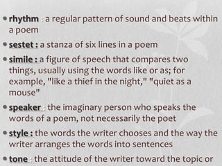  rhythm : a regular pattern of sound and beats within
  a poem
 sestet : a stanza of six lines in a poem
 simile : a figure of speech that compares two
  things, usually using the words like or as; for
  example, "like a thief in the night," "quiet as a
  mouse"
 speaker : the imaginary person who speaks the
  words of a poem, not necessarily the poet
 style : the words the writer chooses and the way the
  writer arranges the words into sentences
 tone : the attitude of the writer toward the topic or
 