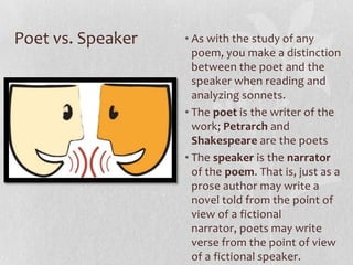 Poet vs. Speaker   • As with the study of any
                     poem, you make a distinction
                     between the poet and the
                     speaker when reading and
                     analyzing sonnets.
                   • The poet is the writer of the
                     work; Petrarch and
                     Shakespeare are the poets
                   • The speaker is the narrator
                     of the poem. That is, just as a
                     prose author may write a
                     novel told from the point of
                     view of a fictional
                     narrator, poets may write
                     verse from the point of view
                     of a fictional speaker.
 