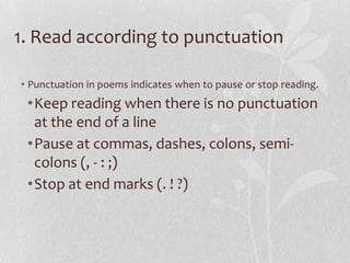 1. Read according to punctuation

• Punctuation in poems indicates when to pause or stop reading.
 •Keep reading when there is no punctuation
  at the end of a line
 •Pause at commas, dashes, colons, semi-
  colons (, - : ;)
 •Stop at end marks (. ! ?)
 