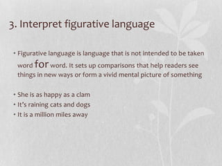 3. Interpret figurative language

• Figurative language is language that is not intended to be taken
 word  for   word. It sets up comparisons that help readers see
 things in new ways or form a vivid mental picture of something

• She is as happy as a clam
• It’s raining cats and dogs
• It is a million miles away
 