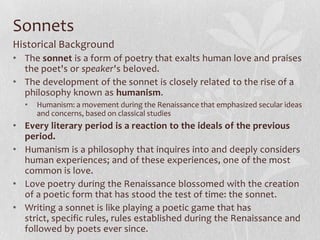 Sonnets
Historical Background
• The sonnet is a form of poetry that exalts human love and praises
  the poet's or speaker's beloved.
• The development of the sonnet is closely related to the rise of a
  philosophy known as humanism.
  •   Humanism: a movement during the Renaissance that emphasized secular ideas
      and concerns, based on classical studies
• Every literary period is a reaction to the ideals of the previous
  period.
• Humanism is a philosophy that inquires into and deeply considers
  human experiences; and of these experiences, one of the most
  common is love.
• Love poetry during the Renaissance blossomed with the creation
  of a poetic form that has stood the test of time: the sonnet.
• Writing a sonnet is like playing a poetic game that has
  strict, specific rules, rules established during the Renaissance and
  followed by poets ever since.
 