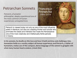 Petrarchan Sonnets
Petrarch, a humanist
philosopher, deeply experienced one of
the most common of human
experiences: unrequited love.




In his sonnets, he dwells on this love and how it both enriches and challenges him.
Humanism holds as a worthy subject all human experience; and Petrarch, a father of
humanism, makes use of the compact, dense language of the sonnet to grapple with
what many human hearts endure. (check link)
 