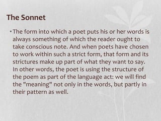 The Sonnet
• The form into which a poet puts his or her words is
  always something of which the reader ought to
  take conscious note. And when poets have chosen
  to work within such a strict form, that form and its
  strictures make up part of what they want to say.
  In other words, the poet is using the structure of
  the poem as part of the language act: we will find
  the "meaning" not only in the words, but partly in
  their pattern as well.
 