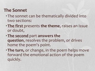 The Sonnet
•The sonnet can be thematically divided into
 two sections:
•The first presents the theme, raises an issue
 or doubt,
•The second part answers the
 question, resolves the problem, or drives
 home the poem's point.
•The turn, or change, in the poem helps move
 forward the emotional action of the poem
 quickly.
 