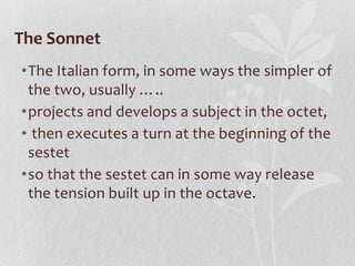 The Sonnet
•The Italian form, in some ways the simpler of
 the two, usually …..
•projects and develops a subject in the octet,
• then executes a turn at the beginning of the
 sestet
•so that the sestet can in some way release
 the tension built up in the octave.
 