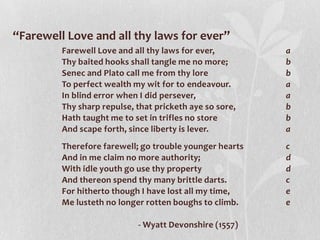 “Farewell Love and all thy laws for ever”
         Farewell Love and all thy laws for ever,        a
         Thy baited hooks shall tangle me no more;       b
         Senec and Plato call me from thy lore           b
         To perfect wealth my wit for to endeavour.      a
         In blind error when I did persever,             a
         Thy sharp repulse, that pricketh aye so sore,   b
         Hath taught me to set in trifles no store       b
         And scape forth, since liberty is lever.        a
         Therefore farewell; go trouble younger hearts   c
         And in me claim no more authority;              d
         With idle youth go use thy property             d
         And thereon spend thy many brittle darts.       c
         For hitherto though I have lost all my time,    e
         Me lusteth no longer rotten boughs to climb.    e

                            - Wyatt Devonshire (1557)
 