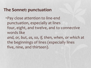The Sonnet: punctuation
•Pay close attention to line-end
 punctuation, especially at lines
 four, eight, and twelve, and to connective
 words like
 and, or, but, as, so, if, then, when, or which at
 the beginnings of lines (especially lines
 five, nine, and thirteen).
 