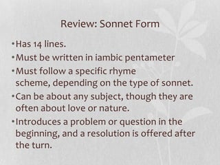 Review: Sonnet Form
•Has 14 lines.
•Must be written in iambic pentameter
•Must follow a specific rhyme
 scheme, depending on the type of sonnet.
•Can be about any subject, though they are
 often about love or nature.
•Introduces a problem or question in the
 beginning, and a resolution is offered after
 the turn.
 