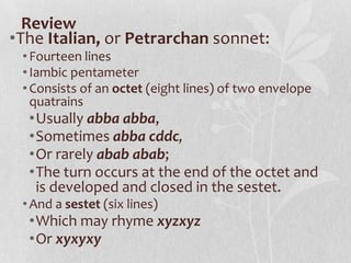 Review
•The Italian, or Petrarchan sonnet:
 • Fourteen lines
 • Iambic pentameter
 • Consists of an octet (eight lines) of two envelope
   quatrains
  •Usually abba abba,
  •Sometimes abba cddc,
  •Or rarely abab abab;
  •The turn occurs at the end of the octet and
   is developed and closed in the sestet.
 • And a sestet (six lines)
  •Which may rhyme xyzxyz
  •Or xyxyxy
 