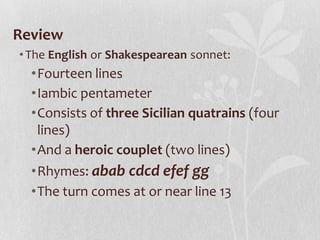 Review
• The English or Shakespearean sonnet:
  •Fourteen lines
  •Iambic pentameter
  •Consists of three Sicilian quatrains (four
   lines)
  •And a heroic couplet (two lines)
  •Rhymes: abab cdcd efef gg
  •The turn comes at or near line 13
 