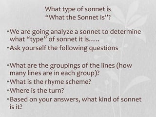What type of sonnet is
            “What the Sonnet Is”?

•We are going analyze a sonnet to determine
 what “type” of sonnet it is…..
•Ask yourself the following questions

•What are the groupings of the lines (how
 many lines are in each group)?
•What is the rhyme scheme?
•Where is the turn?
•Based on your answers, what kind of sonnet
 is it?
 
