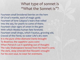 What type of sonnet is
                  “What the Sonnet Is”?
Fourteen small broidered berries on the hem
Of Circe’s mantle, each of magic gold;
Fourteen of lone Calypso’s tears that rolled
Into the sea, for pearls to come of them;
Fourteen clear signs of omen in the gem
With which Medea human fate foretold;
Fourteen small drops, which Faustus, growing old,
Craved of the Fiend, to water Life’s dry stem.
It is the pure white diamond Dante brought
To Beatrice; the sapphire Laura wore
When Petrarch cut it sparkling out of thought;
The ruby Shakespeare hewed from his heart’s core;
The dark, deep emerald that Rossetti wrought
For his own soul, to wear for evermore.
 