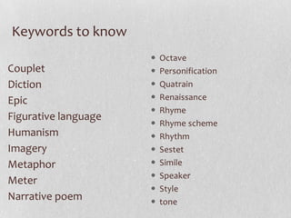 Keywords to know
                         Octave
Couplet                  Personification
Diction                  Quatrain
Epic                     Renaissance
                         Rhyme
Figurative language
                         Rhyme scheme
Humanism                 Rhythm
Imagery                  Sestet
Metaphor                 Simile
                         Speaker
Meter
                         Style
Narrative poem           tone
 