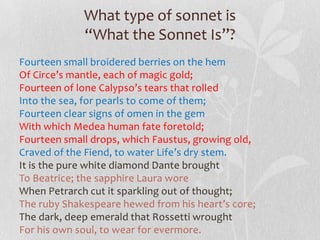 What type of sonnet is
             “What the Sonnet Is”?
Fourteen small broidered berries on the hem
Of Circe’s mantle, each of magic gold;
Fourteen of lone Calypso’s tears that rolled
Into the sea, for pearls to come of them;
Fourteen clear signs of omen in the gem
With which Medea human fate foretold;
Fourteen small drops, which Faustus, growing old,
Craved of the Fiend, to water Life’s dry stem.
It is the pure white diamond Dante brought
To Beatrice; the sapphire Laura wore
When Petrarch cut it sparkling out of thought;
The ruby Shakespeare hewed from his heart’s core;
The dark, deep emerald that Rossetti wrought
For his own soul, to wear for evermore.
 