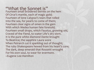 “What the Sonnet is”
Fourteen small broidered berries on the hem
Of Circe’s mantle, each of magic gold;
Fourteen of lone Calypso’s tears that rolled
Into the sea, for pearls to come of them;
Fourteen clear signs of omen in the gem
With which Medea human fate foretold;
Fourteen small drops, which Faustus, growing old,
Craved of the Fiend, to water Life’s dry stem.
It is the pure white diamond Dante brought
To Beatrice; the sapphire Laura wore
When Petrarch cut it sparkling out of thought;
The ruby Shakespeare hewed from his heart’s core;
The dark, deep emerald that Rossetti wrought
For his own soul, to wear for evermore.
~Eugene Lee-Hamilton
 