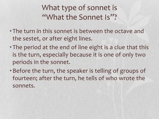 What type of sonnet is
             “What the Sonnet Is”?
• The turn in this sonnet is between the octave and
  the sestet, or after eight lines.
• The period at the end of line eight is a clue that this
  is the turn, especially because it is one of only two
  periods in the sonnet.
• Before the turn, the speaker is telling of groups of
  fourteen; after the turn, he tells of who wrote the
  sonnets.
 