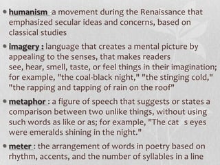  humanism :a movement during the Renaissance that
  emphasized secular ideas and concerns, based on
  classical studies
 imagery : language that creates a mental picture by
  appealing to the senses, that makes readers
  see, hear, smell, taste, or feel things in their imagination;
  for example, "the coal-black night," "the stinging cold,"
  "the rapping and tapping of rain on the roof"
 metaphor : a figure of speech that suggests or states a
  comparison between two unlike things, without using
  such words as like or as; for example, "The cat s eyes
  were emeralds shining in the night."
 meter : the arrangement of words in poetry based on
  rhythm, accents, and the number of syllables in a line
 