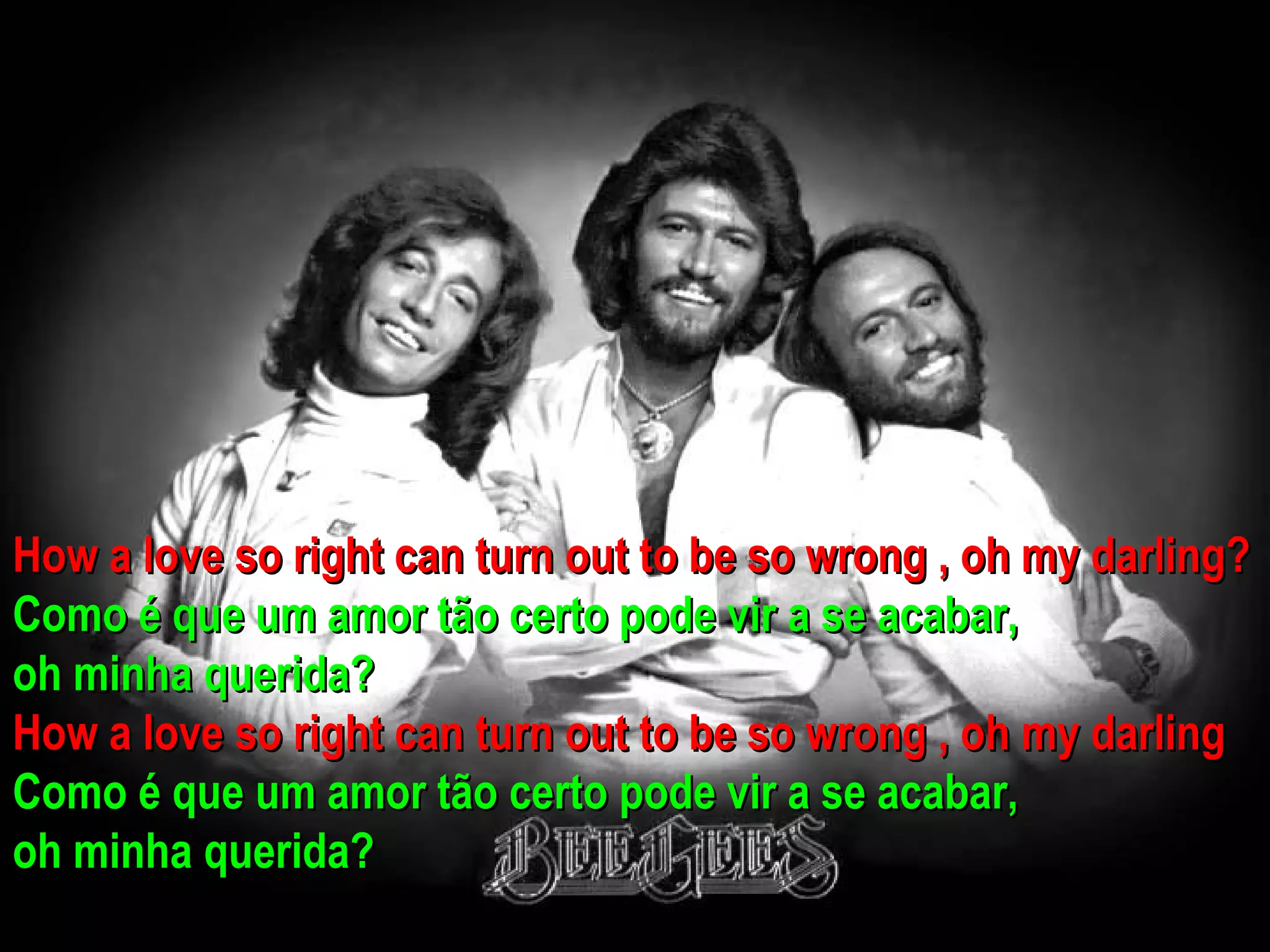 How a love so right can turn out to be so wrong , oh my darling?
Como é que um amor tão certo pode vir a se acabar,
oh minha querida?
How a love so right can turn out to be so wrong , oh my darling
Como é que um amor tão certo pode vir a se acabar,
oh minha querida?
 