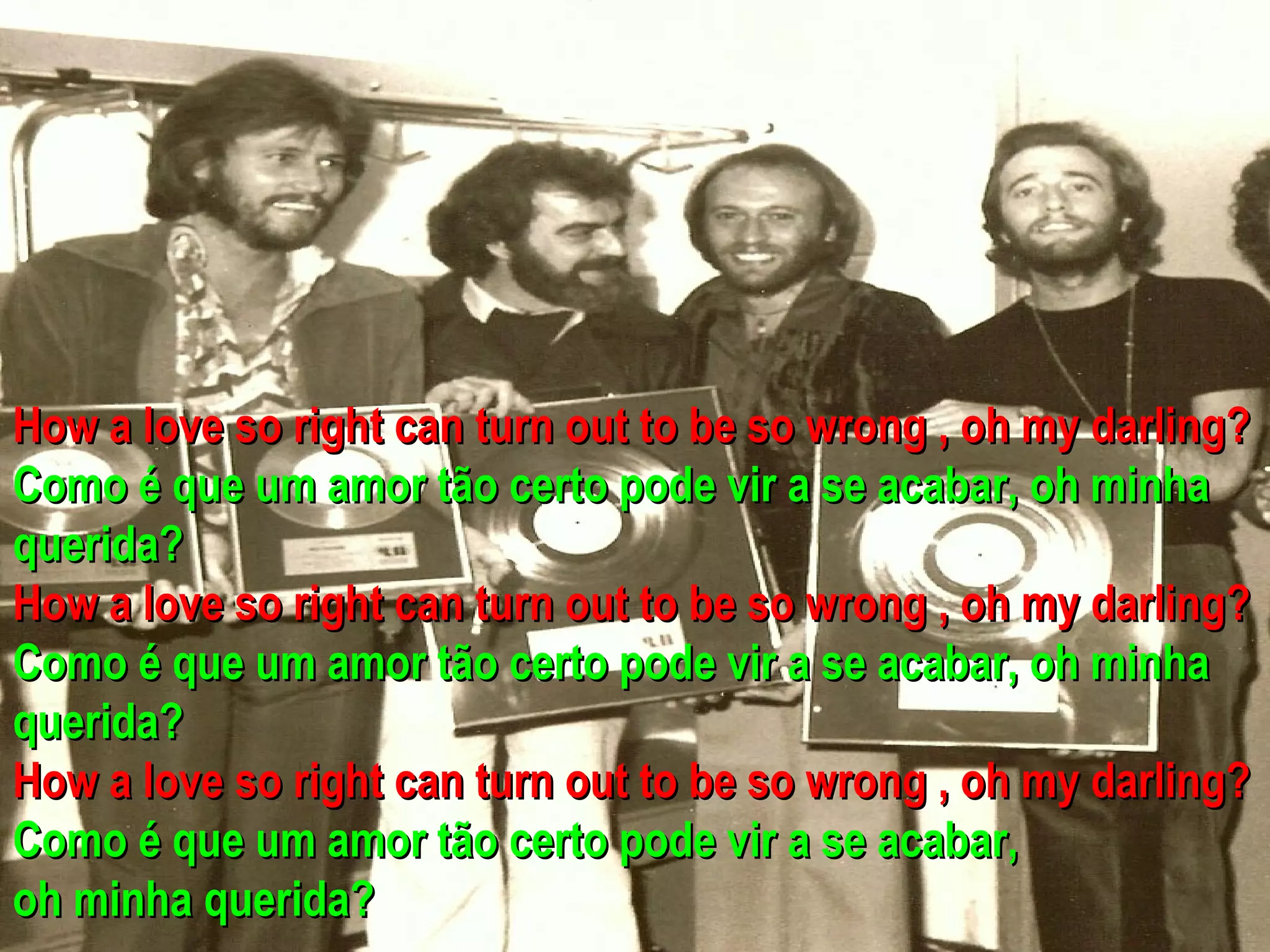 How a love so right can turn out to be so wrong , oh my darling?
Como é que um amor tão certo pode vir a se acabar, oh minha
querida?
How a love so right can turn out to be so wrong , oh my darling?
Como é que um amor tão certo pode vir a se acabar, oh minha
querida?
How a love so right can turn out to be so wrong , oh my darling?
Como é que um amor tão certo pode vir a se acabar,
oh minha querida?
 