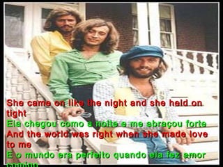She came on like the night and she held on
tight
Ela chegou como a noite e me abraçou forte
And the world was right when she made love
to me
E o mundo era perfeito quando ela fez amor
 