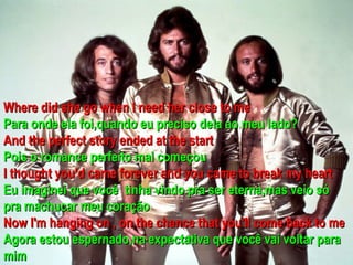 Where did she go when I need her close to me
Para onde ela foi,quando eu preciso dela ao meu lado?
And the perfect story ended at the start
Pois o romance perfeito mal começou
I thought you’d came forever and you came to break my heart
Eu imaginei que você tinha vindo pra ser eterna,mas veio só
pra machucar meu coração
Now I'm hanging on , on the chance that you'll come back to me
Agora estou espernado,na expectativa que você vai voltar para
mim
 