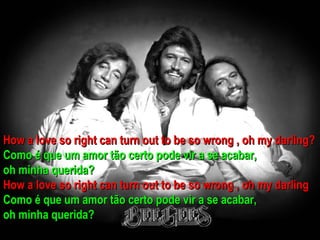 How a love so right can turn out to be so wrong , oh my darling?
Como é que um amor tão certo pode vir a se acabar,
oh minha querida?
How a love so right can turn out to be so wrong , oh my darling
Como é que um amor tão certo pode vir a se acabar,
oh minha querida?
 