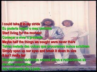 I could take it in my stride
Eu poderia seguir o meu caminho
Start living for the moment
Começar a viver o presente
Maybe half the things we sought were never there
Talvez metade das coisas que procuramos nunca existiram
Simply open up our eyes and break it down to size
It isn't really fair
Simplesmente abriremos nossos olhos e reduziremos às
devidas proporções
Isto realmente não é justo
 