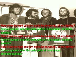 How a love so right can turn out to be so wrong , oh my darling?
Como é que um amor tão certo pode vir a se acabar, oh minha
querida?
How a love so right can turn out to be so wrong , oh my darling?
Como é que um amor tão certo pode vir a se acabar, oh minha
querida?
How a love so right can turn out to be so wrong , oh my darling?
Como é que um amor tão certo pode vir a se acabar,
oh minha querida?
 