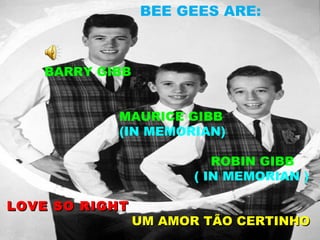 BEE GEES ARE:



   BARRY GIBB


           MAURICE GIBB
           (IN MEMORIAN)

                         ROBIN GIBB
                      ( IN MEMORIAN )

LOVE SO RIGHT
                UM AMOR TÃO CERTINHO
 