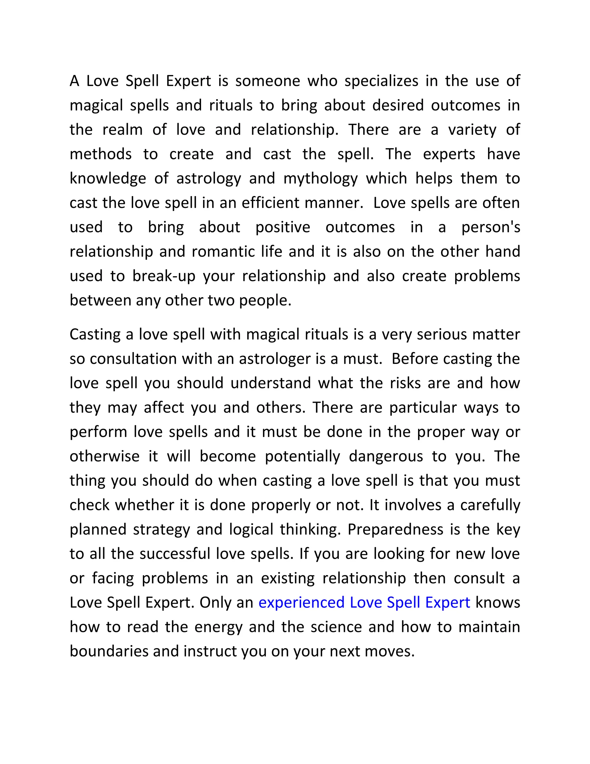 A Love Spell Expert is someone who specializes in the use of
magical spells and rituals to bring about desired outcomes in
the realm of love and relationship. There are a variety of
methods to create and cast the spell. The experts have
knowledge of astrology and mythology which helps them to
cast the love spell in an efficient manner. Love spells are often
used to bring about positive outcomes in a person's
relationship and romantic life and it is also on the other hand
used to break-up your relationship and also create problems
between any other two people.
Casting a love spell with magical rituals is a very serious matter
so consultation with an astrologer is a must. Before casting the
love spell you should understand what the risks are and how
they may affect you and others. There are particular ways to
perform love spells and it must be done in the proper way or
otherwise it will become potentially dangerous to you. The
thing you should do when casting a love spell is that you must
check whether it is done properly or not. It involves a carefully
planned strategy and logical thinking. Preparedness is the key
to all the successful love spells. If you are looking for new love
or facing problems in an existing relationship then consult a
Love Spell Expert. Only an experienced Love Spell Expert knows
how to read the energy and the science and how to maintain
boundaries and instruct you on your next moves.
 