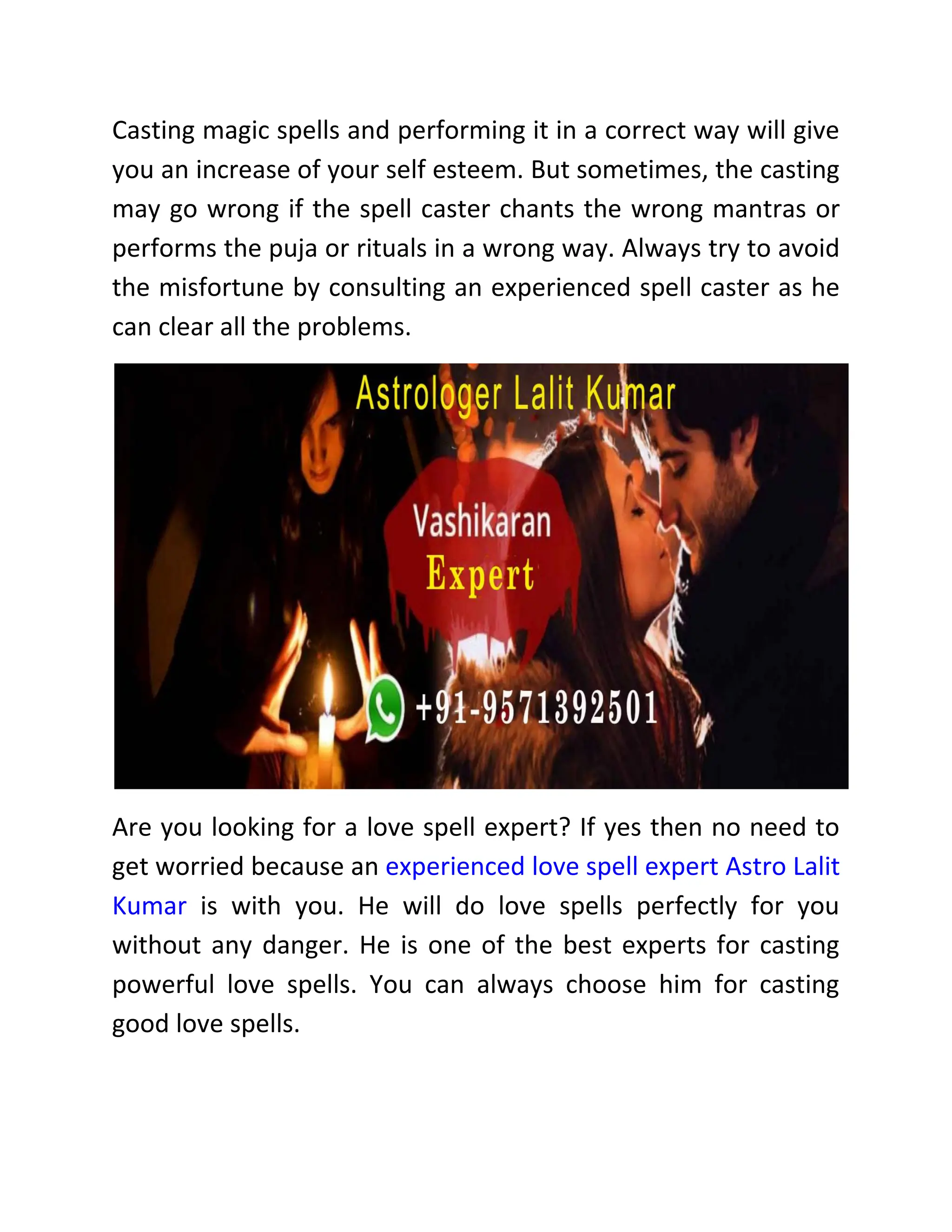 Casting magic spells and performing it in a correct way will give
you an increase of your self esteem. But sometimes, the casting
may go wrong if the spell caster chants the wrong mantras or
performs the puja or rituals in a wrong way. Always try to avoid
the misfortune by consulting an experienced spell caster as he
can clear all the problems.
Are you looking for a love spell expert? If yes then no need to
get worried because an experienced love spell expert Astro Lalit
Kumar is with you. He will do love spells perfectly for you
without any danger. He is one of the best experts for casting
powerful love spells. You can always choose him for casting
good love spells.
 