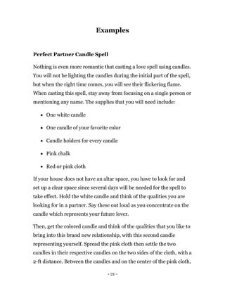 - 21 -
Examples
Perfect Partner Candle Spell
Nothing is even more romantic that casting a love spell using candles.
You will not be lighting the candles during the initial part of the spell,
but when the right time comes, you will see their flickering flame.
When casting this spell, stay away from focusing on a single person or
mentioning any name. The supplies that you will need include:
 One white candle
 One candle of your favorite color
 Candle holders for every candle
 Pink chalk
 Red or pink cloth
If your house does not have an altar space, you have to look for and
set up a clear space since several days will be needed for the spell to
take effect. Hold the white candle and think of the qualities you are
looking for in a partner. Say these out loud as you concentrate on the
candle which represents your future lover.
Then, get the colored candle and think of the qualities that you like to
bring into this brand new relationship, with this second candle
representing yourself. Spread the pink cloth then settle the two
candles in their respective candles on the two sides of the cloth, with a
2-ft distance. Between the candles and on the center of the pink cloth,
 