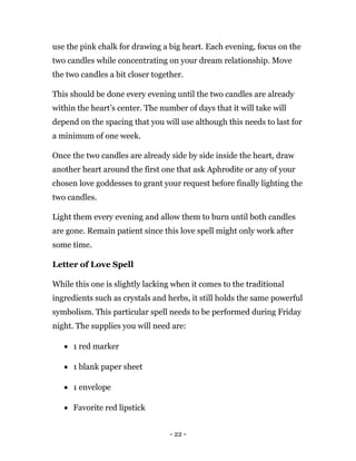 - 22 -
use the pink chalk for drawing a big heart. Each evening, focus on the
two candles while concentrating on your dream relationship. Move
the two candles a bit closer together.
This should be done every evening until the two candles are already
within the heart’s center. The number of days that it will take will
depend on the spacing that you will use although this needs to last for
a minimum of one week.
Once the two candles are already side by side inside the heart, draw
another heart around the first one that ask Aphrodite or any of your
chosen love goddesses to grant your request before finally lighting the
two candles.
Light them every evening and allow them to burn until both candles
are gone. Remain patient since this love spell might only work after
some time.
Letter of Love Spell
While this one is slightly lacking when it comes to the traditional
ingredients such as crystals and herbs, it still holds the same powerful
symbolism. This particular spell needs to be performed during Friday
night. The supplies you will need are:
 1 red marker
 1 blank paper sheet
 1 envelope
 Favorite red lipstick
 