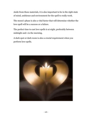 - 26 -
Aside from these materials, it is also important to be in the right state
of mind, ambience and environment for the spell to really work.
The moon’s phase is also a vital factor that will determine whether the
love spell will be a success or a failure.
The perfect time to cast love spells is at night, preferably between
midnight and 1 in the morning.
A dark spot or dark room is also a crucial requirement when you
perform love spells.
 