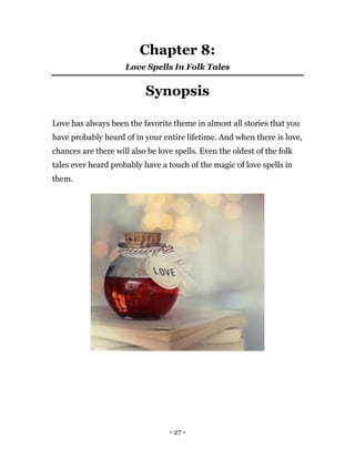 - 27 -
Chapter 8:
Love Spells In Folk Tales
Synopsis
Love has always been the favorite theme in almost all stories that you
have probably heard of in your entire lifetime. And when there is love,
chances are there will also be love spells. Even the oldest of the folk
tales ever heard probably have a touch of the magic of love spells in
them.
 