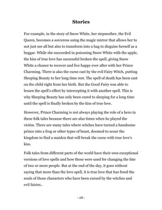 - 28 -
Stories
For example, in the story of Snow White, her stepmother, the Evil
Queen, becomes a sorceress using the magic mirror that allows her to
not just see all but also to transform into a hag to disguise herself as a
beggar. While she succeeded in poisoning Snow White with the apple,
the kiss of true love has successful broken the spell, giving Snow
White a chance to recover and live happy ever after with her Prince
Charming. There is also the curse cast by the evil Fairy Witch, putting
Sleeping Beauty to her long time rest. The spell of death has been cast
on the child right from her birth. But the Good Fairy was able to
lessen the spell’s effect by intercepting it with another spell. This is
why Sleeping Beauty has only been cured to sleeping for a long time
until the spell is finally broken by the kiss of true love.
However, Prince Charming is not always playing the role of a hero in
these folk tales because there are also times when he played the
victim. There are many tales where witches have turned a handsome
prince into a frog or other types of beast, doomed to scour the
kingdom to find a maiden that will break the curse with true love’s
kiss.
Folk tales from different parts of the world have their own exceptional
versions of love spells and how these were used for changing the fate
of two or more people. But at the end of the day, it goes without
saying that more than the love spell, it is true love that has freed the
souls of those characters who have been cursed by the witches and
evil fairies..
 