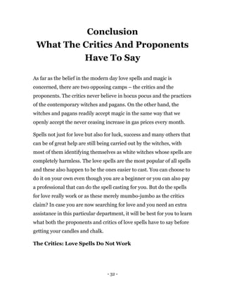 - 32 -
Conclusion
What The Critics And Proponents
Have To Say
As far as the belief in the modern day love spells and magic is
concerned, there are two opposing camps – the critics and the
proponents. The critics never believe in hocus pocus and the practices
of the contemporary witches and pagans. On the other hand, the
witches and pagans readily accept magic in the same way that we
openly accept the never ceasing increase in gas prices every month.
Spells not just for love but also for luck, success and many others that
can be of great help are still being carried out by the witches, with
most of them identifying themselves as white witches whose spells are
completely harmless. The love spells are the most popular of all spells
and these also happen to be the ones easier to cast. You can choose to
do it on your own even though you are a beginner or you can also pay
a professional that can do the spell casting for you. But do the spells
for love really work or as these merely mumbo-jumbo as the critics
claim? In case you are now searching for love and you need an extra
assistance in this particular department, it will be best for you to learn
what both the proponents and critics of love spells have to say before
getting your candles and chalk.
The Critics: Love Spells Do Not Work
 