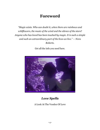 - 4 -
Foreword
“Magic exists. Who can doubt it, when there are rainbows and
wildflowers, the music of the wind and the silence of the stars?
Anyone who has loved has been touched by magic. It is such a simple
and such an extraordinary part of the lives we live.” ― Nora
Roberts.
Get all the info you need here.
Love Spells
A Look At The Voodoo Of Love
 