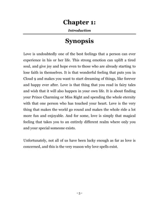 - 5 -
Chapter 1:
Introduction
Synopsis
Love is undoubtedly one of the best feelings that a person can ever
experience in his or her life. This strong emotion can uplift a tired
soul, and give joy and hope even to those who are already starting to
lose faith in themselves. It is that wonderful feeling that puts you in
Cloud 9 and makes you want to start dreaming of things, like forever
and happy ever after. Love is that thing that you read in fairy tales
and wish that it will also happen in your own life. It is about finding
your Prince Charming or Miss Right and spending the whole eternity
with that one person who has touched your heart. Love is the very
thing that makes the world go round and makes the whole ride a lot
more fun and enjoyable. And for some, love is simply that magical
feeling that takes you to an entirely different realm where only you
and your special someone exists.
Unfortunately, not all of us have been lucky enough as far as love is
concerned, and this is the very reason why love spells exist.
 