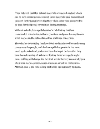 - 10 -
They believed that this natural materials are sacred, each of which
has its own special power. Most of these materials have been utilized
in secret for bringing lovers together, while some were preserved to
be used for the special ceremonies during marriage.
Without a doubt, love spells boast of a rich history that has
transcended boundaries, with every culture and place having its own
set of stories and beliefs as far as love spells are concerned.
There is also no denying that love holds such an incredible and strong
power over the people, and the love spells happen to be the most
usual spells asked and performed in order to get the love that they
have been dreaming of. Whatever history these love spells might
have, nothing will change the fact that love is the very reason why you
often hear stories, poems, songs, memoirs as well as confessions.
After all, love is the very feeling that keeps the humanity humane.
 