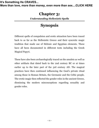 - 11 -
Chapter 3:
Understanding Hellenistic Spells
Synopsis
Different spells of compulsion and erotic attraction have been traced
back to as far as the Hellenistic Greece and their syncretic magic
tradition that made use of Hebraic and Egyptian elements. These
have all been documented in different texts including the Greek
Magical Papyri.
These have also been archaeologically traced on the amulets as well as
other artifacts that dated back to the 2nd century BC or at times
earlier up to the later part of the 3rd century AD. The magical
practices have then continued influencing the Gaul’s private ritual
among those in Roman Britain, the Germanic and the Celtic people.
The erotic magic then reflected the gender roles in the ancient Greece,
dismissing the modern misconceptions regarding sexuality and
gender roles.
It's Something He CRAVES...
More than love, more than money, even more than sex....CLICK HERE
 