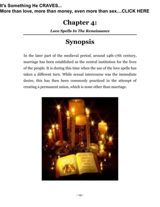 - 14 -
Chapter 4:
Love Spells In The Renaissance
Synopsis
In the later part of the medieval period, around 14th-17th century,
marriage has been established as the central institution for the lives
of the people. It is during this time when the use of the love spells has
taken a different turn. While sexual intercourse was the immediate
desire, this has then been commonly practiced in the attempt of
creating a permanent union, which is none other than marriage.
It's Something He CRAVES...
More than love, more than money, even more than sex....CLICK HERE
 