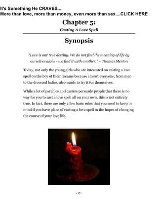 - 17 -
Chapter 5:
Casting A Love Spell
Synopsis
“Love is our true destiny. We do not find the meaning of life by
ourselves alone - we find it with another.” – Thomas Merton
Today, not only the young girls who are interested on casting a love
spell on the boy of their dreams because almost everyone, from men
to the divorced ladies, also wants to try it for themselves.
While a lot of psychics and casters persuade people that there is no
way for you to cast a love spell all on your own, this is not entirely
true. In fact, there are only a few basic rules that you need to keep in
mind if you have plans of casting a love spell in the hopes of changing
the course of your love life.
It's Something He CRAVES...
More than love, more than money, even more than sex....CLICK HERE
 