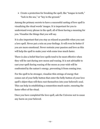 - 19 -
 Create a protection for breaking the spell, like “tongue in teeth,”
“lock in the sea,” or “key in the ground.”
Among the primary secrets to have a successful casting of love spell is
visualizing the ritual words’ images. It is important for you to
understand every phrase in the spell, all of them having a meaning for
you. Visualize the things that you will say.
It is also important that you stay as relaxed as possible when you cast
a love spell. Never put a rein on your feelings. It will even be better if
you are more emotional. Never restrain your passion and love as this
will help the spell to make your wish come true much faster.
There is also a belief that love spells tend to be most effective when
they will be cast during new moon and waxing. It is not advisable to
cast your spell during waning of the moon as your wish will be
confronted by the nature’s energy, preventing it from coming true.
For the spell to be stronger, visualize thin strings of energy that
comes out of your belly button that enter the belly button of your love
spell’s object than will then root themselves into your beloved’s soul.
This can help in establishing a connection much easier, ensuring the
faster effect of the ritual.
Once you have completed the love spell, ask the Universe not to cause
any harm on your beloved.
 